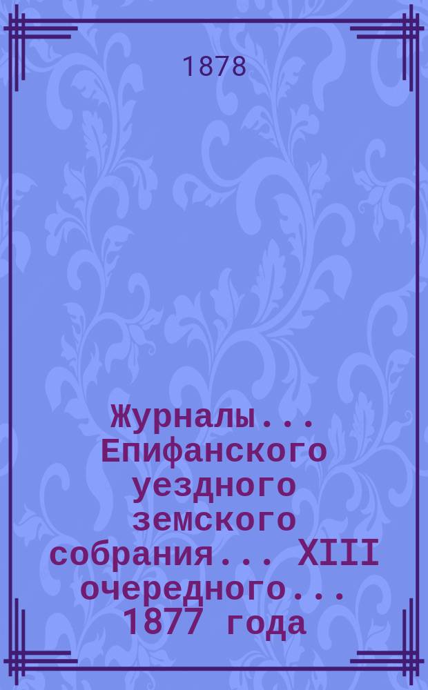 Журналы... Епифанского уездного земского собрания... XIII очередного... [1877 года]