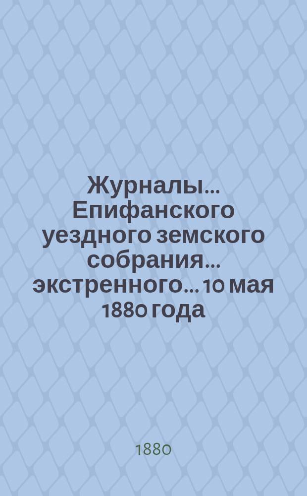 Журналы... Епифанского уездного земского собрания... экстренного... 10 мая 1880 года : экстренного... 10 мая 1880 года, доклады Епифанской уездной земской управы этому собранию и доклады XVI очередному Уездному земскому собранию