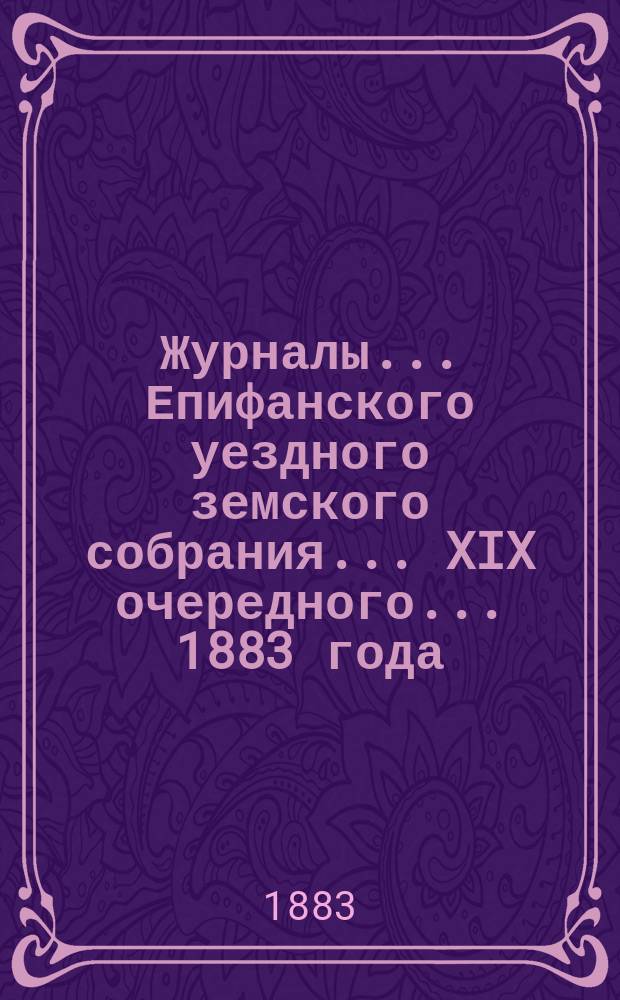 Журналы... Епифанского уездного земского собрания... XIX очередного... [1883 года] : XIX очередного... [1883 года] и доклады Редакционной и Ревизионной комиссий и Управы