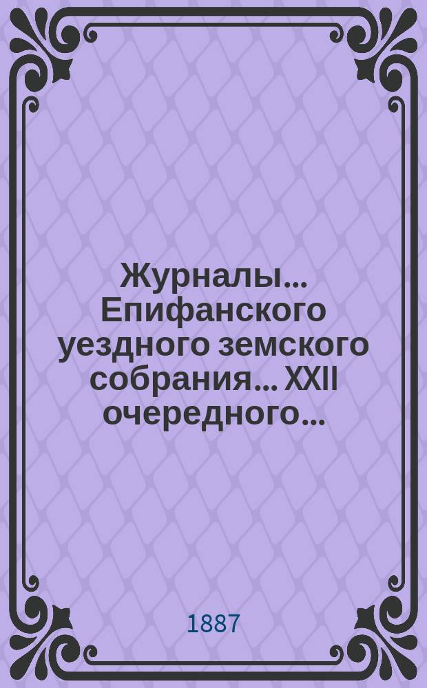 Журналы... Епифанского уездного земского собрания... XXII очередного... : XXII очередного... и доклады Редакционной и Ревизионной комиссий и Управы
