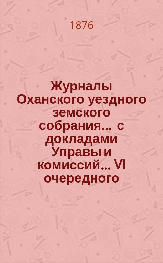 Журналы Оханского уездного земского собрания ... с докладами Управы и комиссий ... VI очередного ... 1875 года