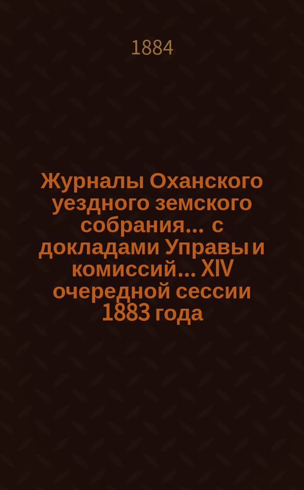 Журналы Оханского уездного земского собрания ... с докладами Управы и комиссий ... XIV очередной сессии 1883 года