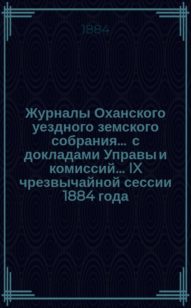 Журналы Оханского уездного земского собрания ... с докладами Управы и комиссий ... IX чрезвычайной сессии 1884 года