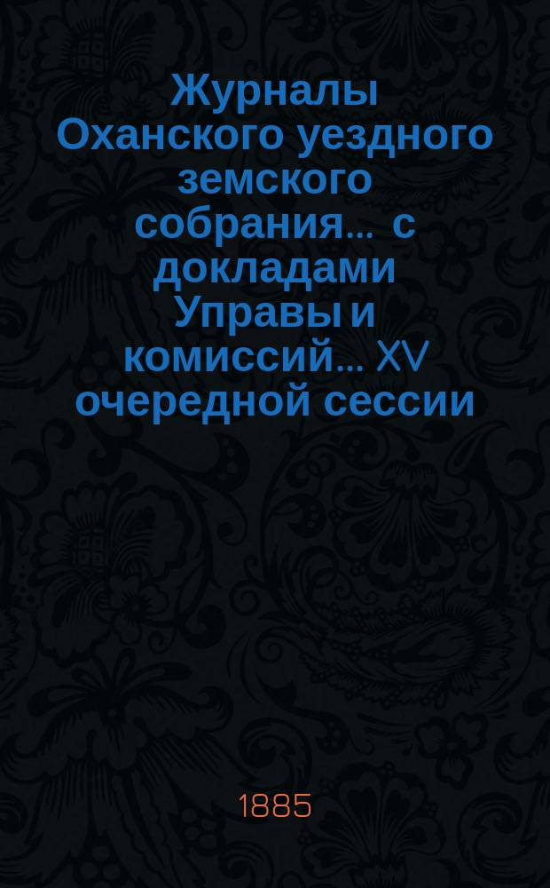 Журналы Оханского уездного земского собрания ... с докладами Управы и комиссий ... XV очередной сессии ... за 1884 год