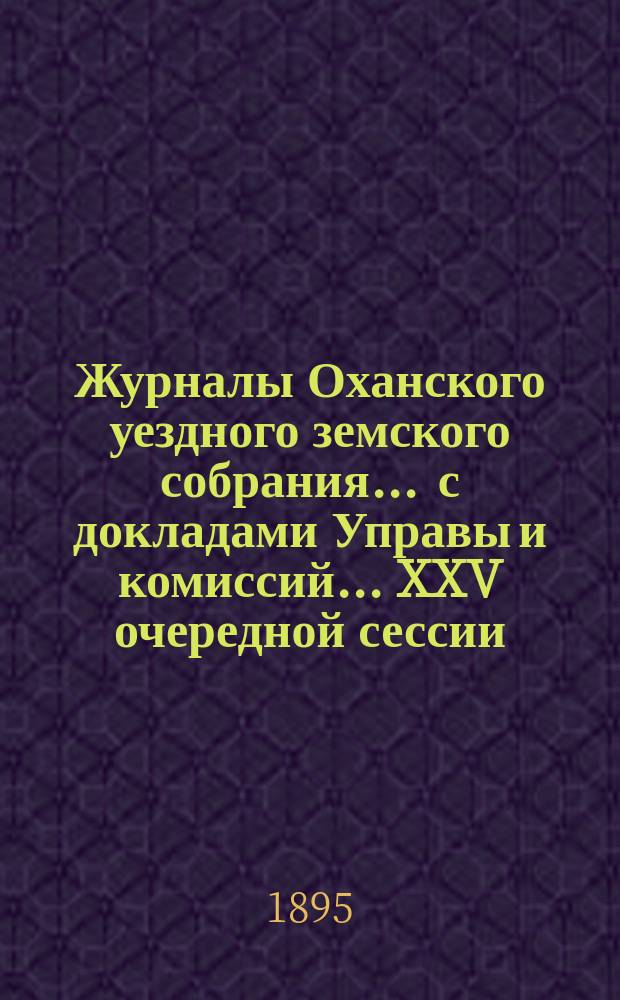 Журналы Оханского уездного земского собрания ... с докладами Управы и комиссий ... XXV очередной сессии ... за 1894 год