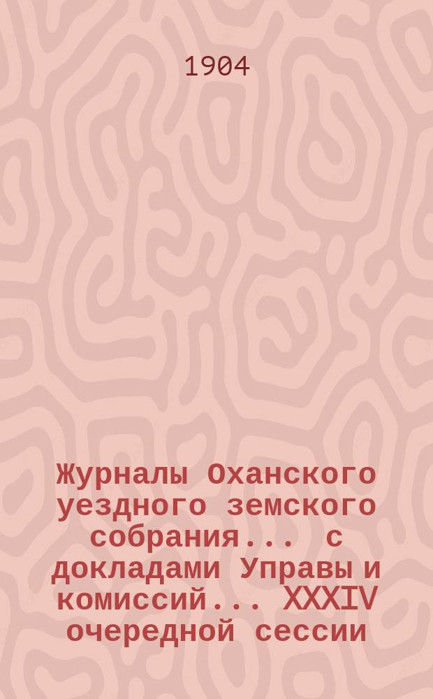 Журналы Оханского уездного земского собрания ... с докладами Управы и комиссий ... XXXIV очередной сессии ... за 1903 год