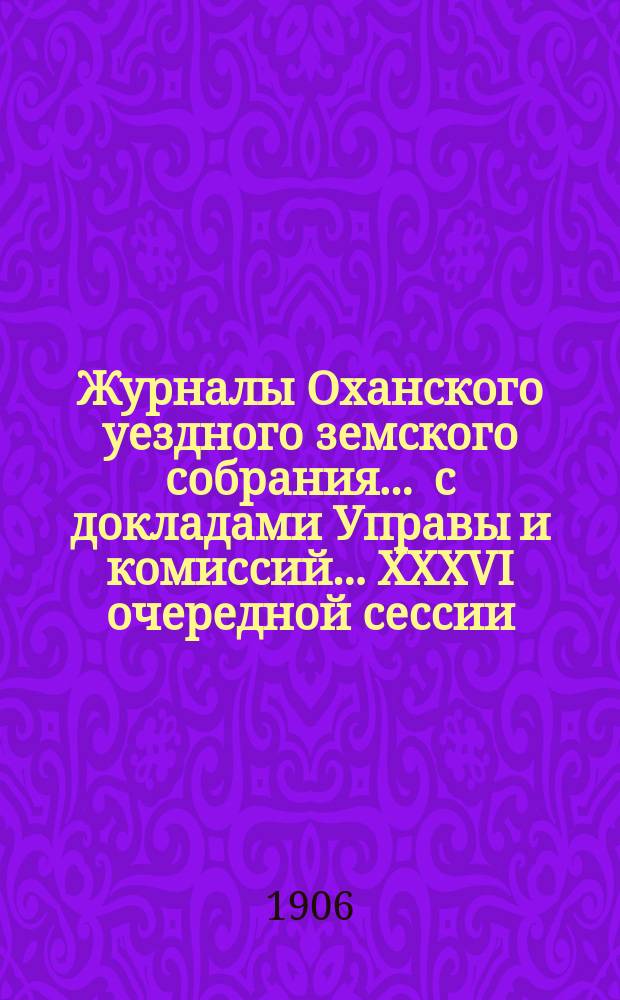 Журналы Оханского уездного земского собрания ... с докладами Управы и комиссий ... XXXVI очередной сессии ... за 1905 год