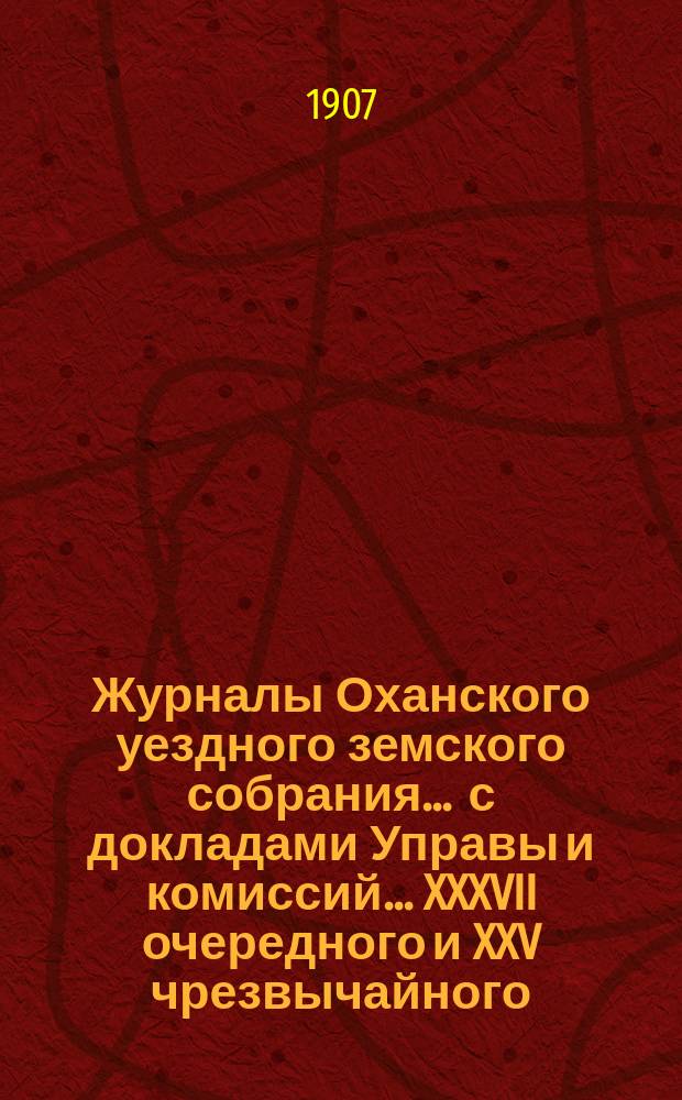 Журналы Оханского уездного земского собрания ... с докладами Управы и комиссий ... XXXVII очередного и XXV чрезвычайного ... за 1906 год : XXXVII очередного и XXV чрезвычайного ... за 1906 год ... сметы и раскладка на 1907 год