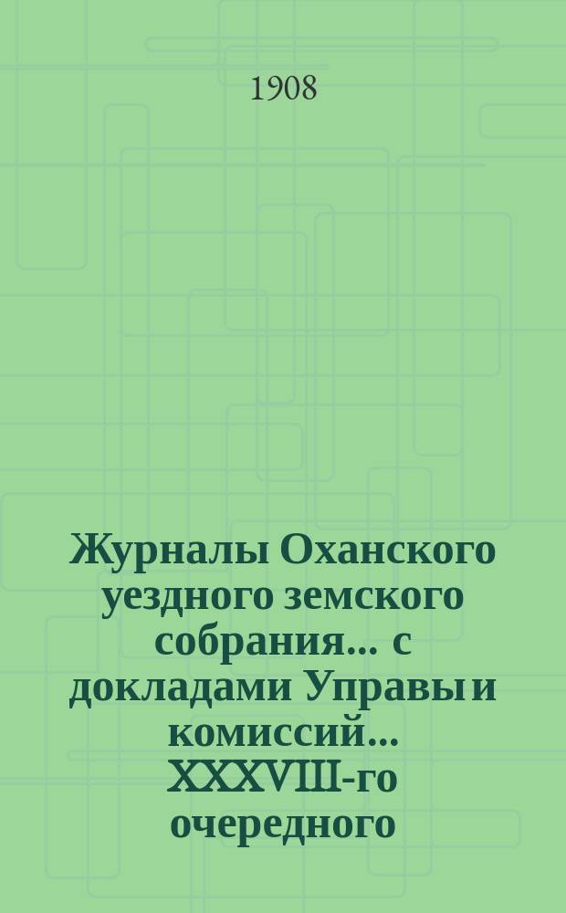 Журналы Оханского уездного земского собрания ... с докладами Управы и комиссий ... XXXVIII-го очередного ... за 1907 год : XXXVIII-го очередного ... за 1907 год ... со сметой и раскладкой на 1908 год