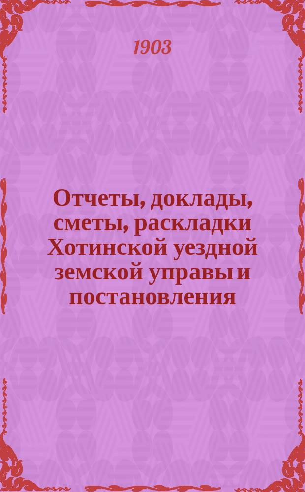 Отчеты, доклады, сметы, раскладки Хотинской уездной земской управы и постановления... Уездного земского собрания... XXXV очередного ... созыва 1903 года