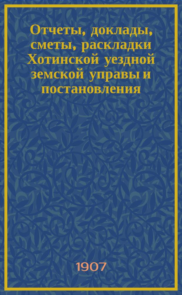 Отчеты, доклады, сметы, раскладки Хотинской уездной земской управы и постановления... Уездного земского собрания... XXXIX очередного... созыва 1907 года и чрезвычайных... 18 июня 1906 года и 26 января 1907 года