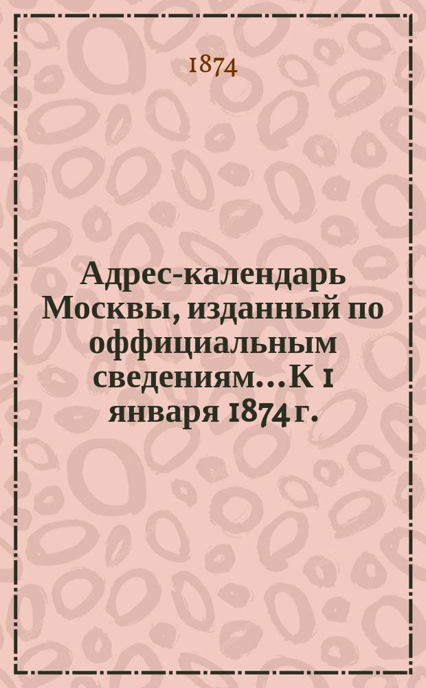 Адрес-календарь Москвы, изданный по оффициальным сведениям... К 1 января 1874 г.