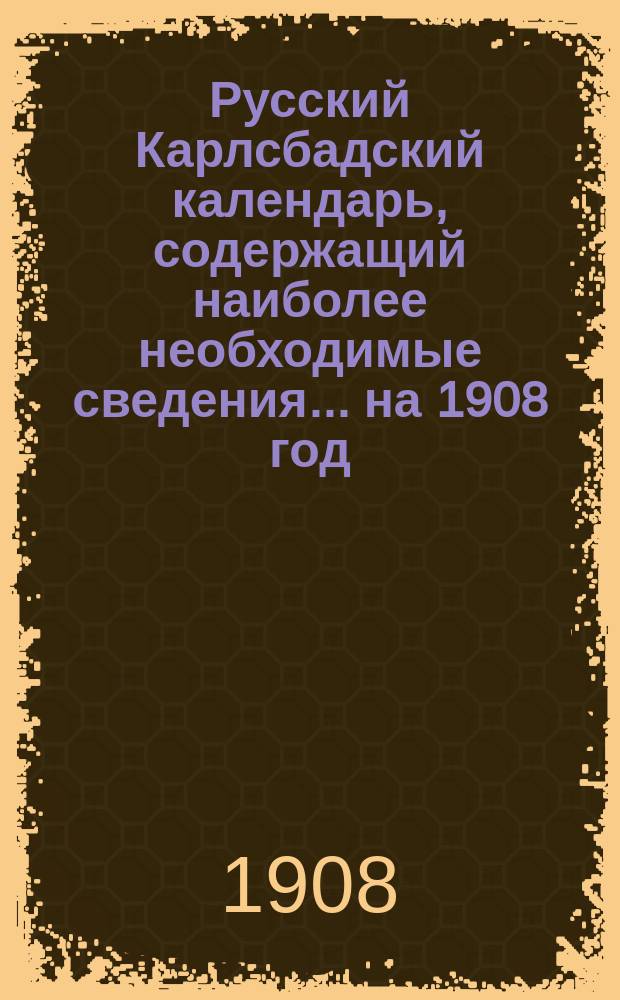 Русский Карлсбадский календарь, содержащий наиболее необходимые сведения... ... на 1908 год (високосный)