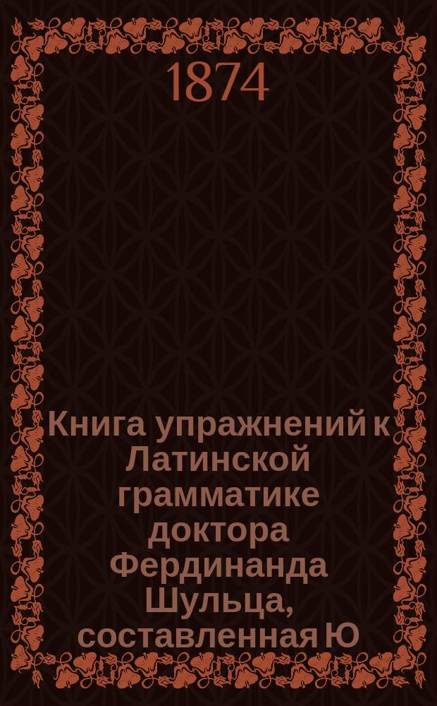 Книга упражнений к Латинской грамматике доктора Фердинанда Шульца, составленная Ю. Ходобаем и П. Виноградовым, преподавателями 3-й Моск. гимназии