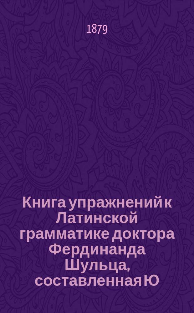 Книга упражнений к Латинской грамматике доктора Фердинанда Шульца, составленная Ю. Ходобаем и П. Виноградовым, преподавателями 3-й Моск. гимназии