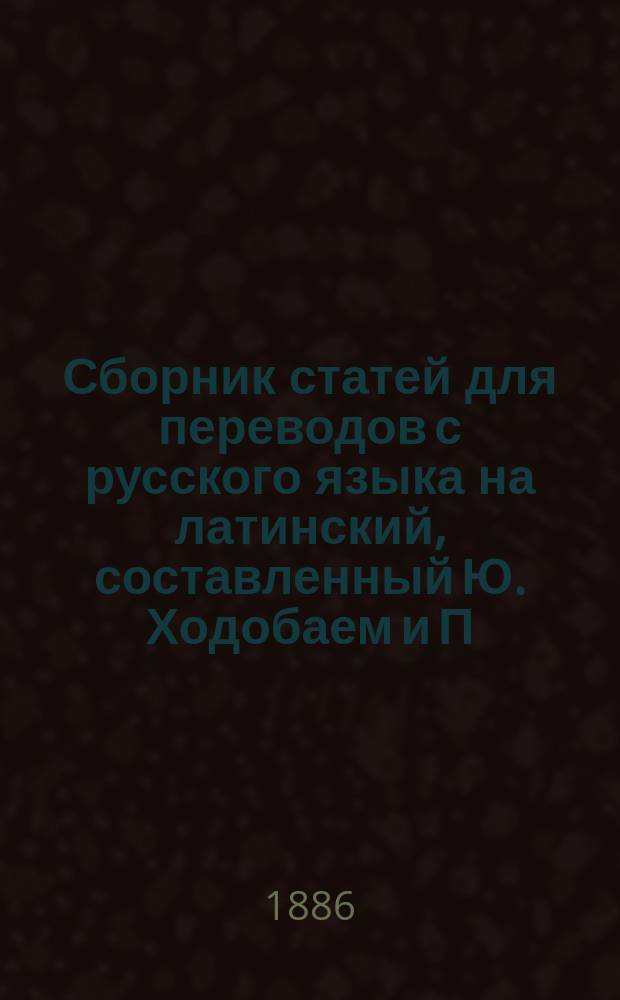 Сборник статей для переводов с русского языка на латинский, составленный Ю. Ходобаем и П. Виноградовым, преподавателями третьей Московской гимназии : Вып. 1-2