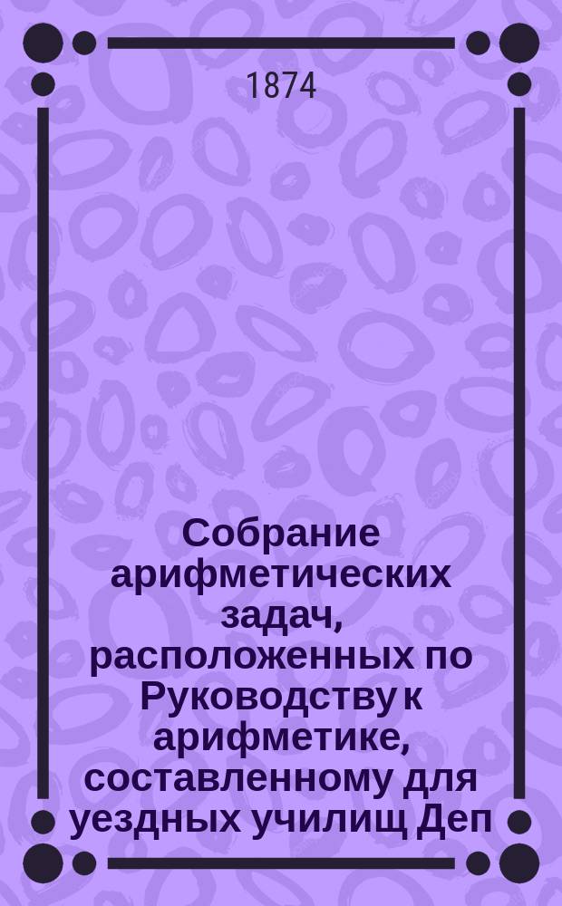 Собрание арифметических задач, расположенных по Руководству к арифметике, составленному для уездных училищ Деп. нар. прос.