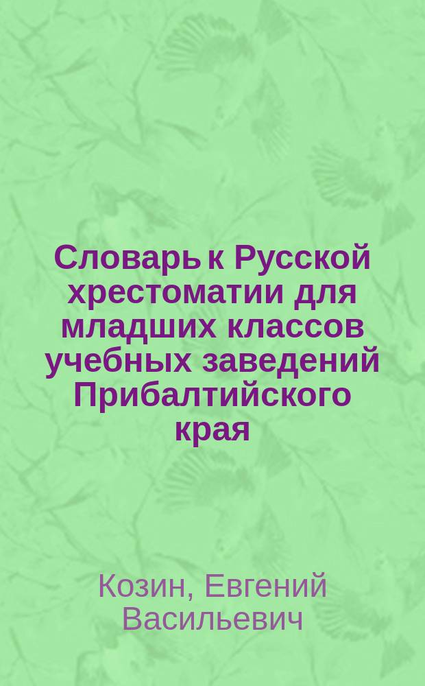 Словарь к Русской хрестоматии для младших классов учебных заведений Прибалтийского края, составленной преподавателем Рижской классической гимназии Е. Козиным
