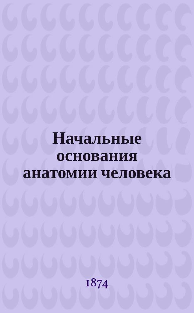 Начальные основания анатомии человека : Текст к "Устройству человеческого тела"
