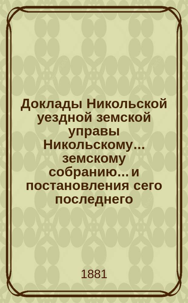Доклады Никольской уездной земской управы Никольскому... земскому собранию... и постановления сего последнего... очередной сессии... 1880 года