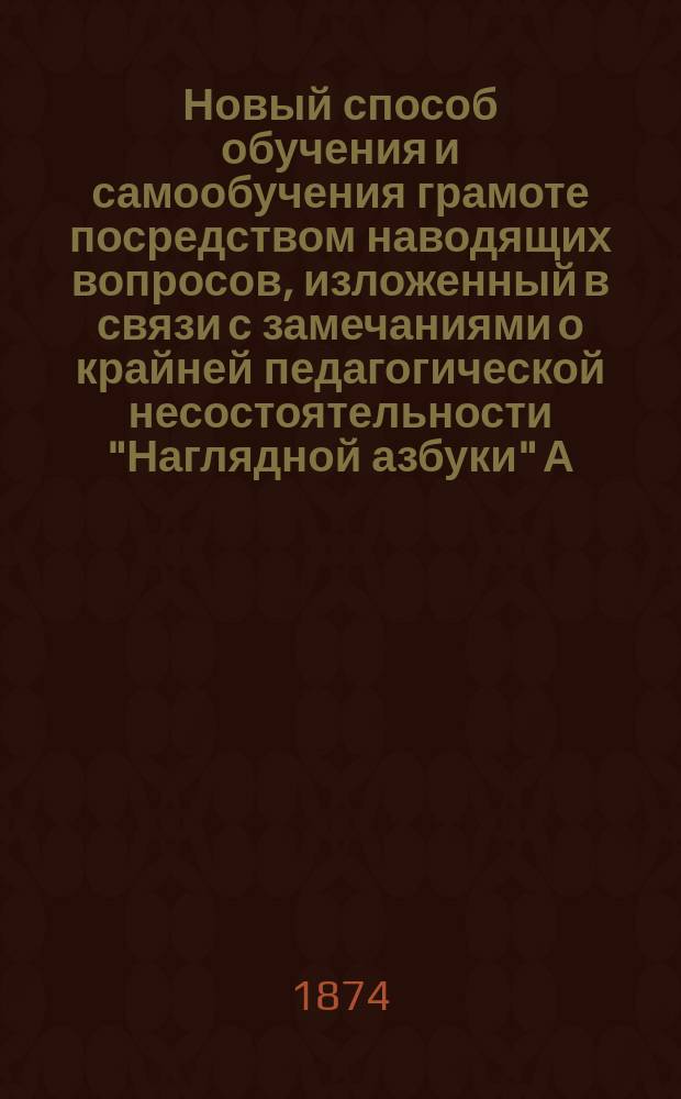 Новый способ обучения и самообучения грамоте посредством наводящих вопросов, изложенный в связи с замечаниями о крайней педагогической несостоятельности "Наглядной азбуки" А.Б.В.