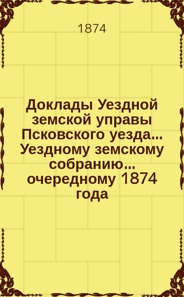 Доклады Уездной земской управы Псковского уезда ... Уездному земскому собранию ... очередному 1874 года