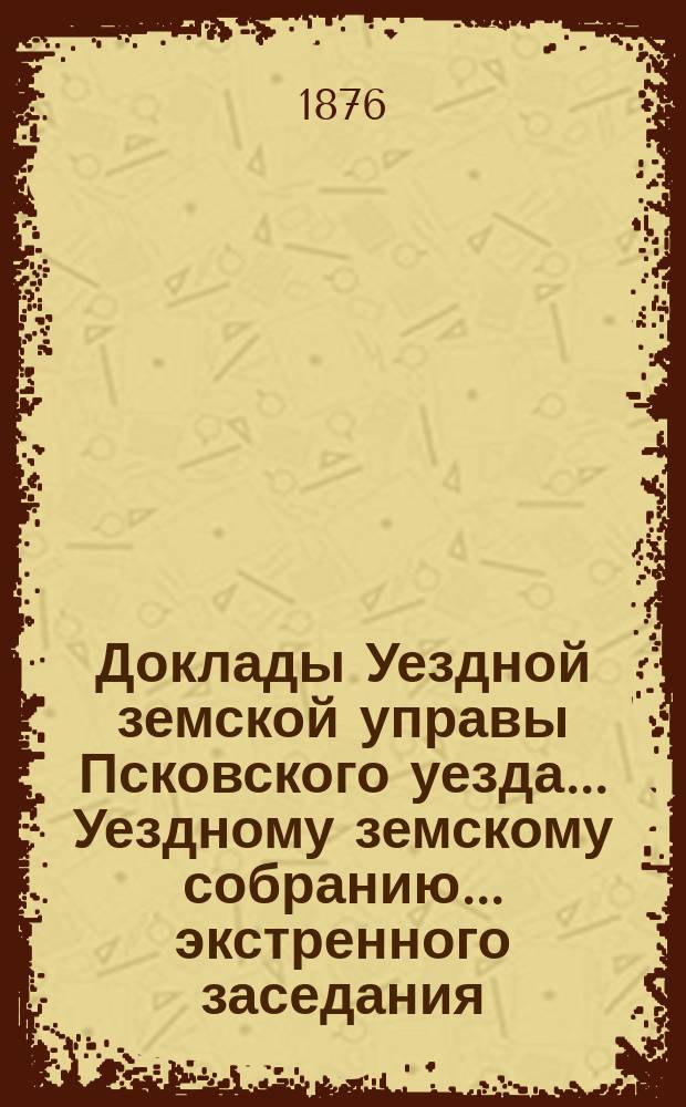 Доклады Уездной земской управы Псковского уезда ... Уездному земскому собранию ... экстренного заседания ... 25 апреля 1875 года