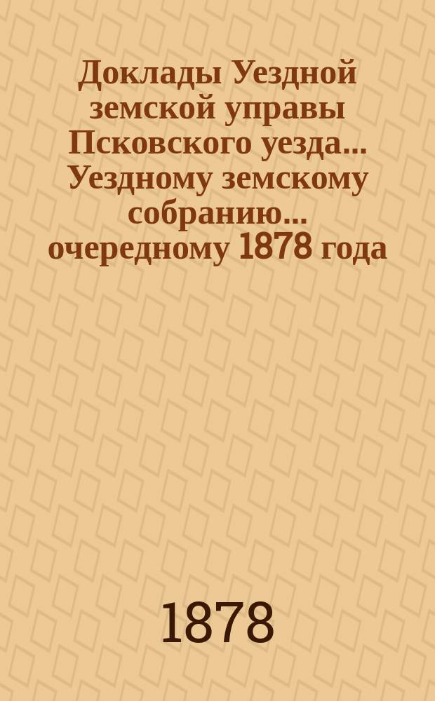Доклады Уездной земской управы Псковского уезда ... Уездному земскому собранию ... очередному 1878 года