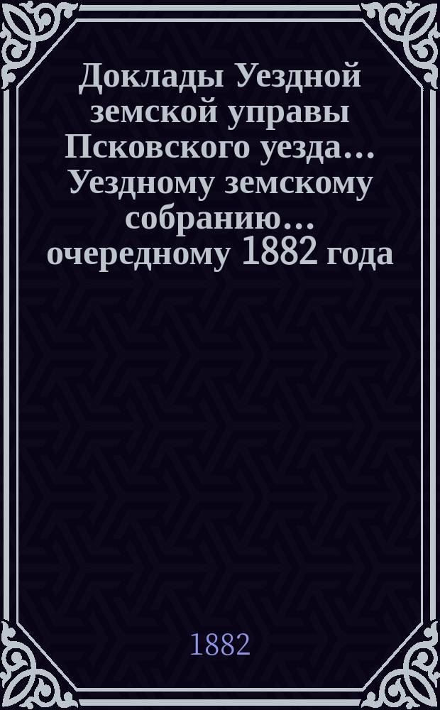 Доклады Уездной земской управы Псковского уезда ... Уездному земскому собранию ... очередному 1882 года