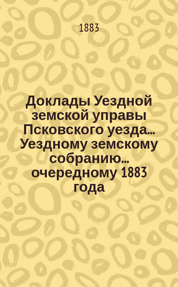 Доклады Уездной земской управы Псковского уезда ... Уездному земскому собранию ... очередному 1883 года