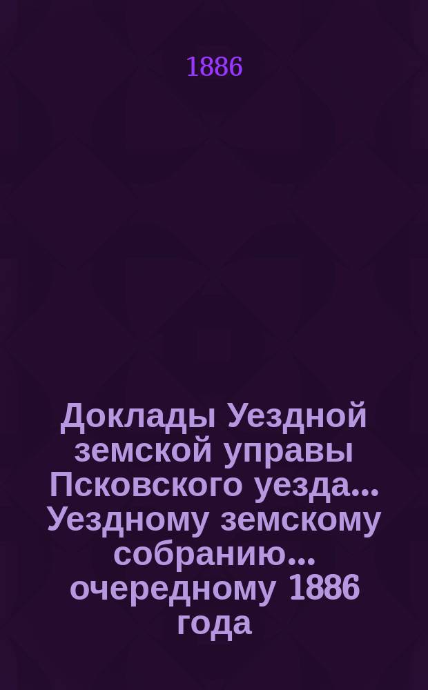Доклады Уездной земской управы Псковского уезда ... Уездному земскому собранию ... очередному 1886 года
