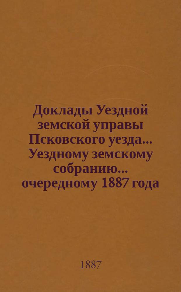 Доклады Уездной земской управы Псковского уезда ... Уездному земскому собранию ... очередному 1887 года