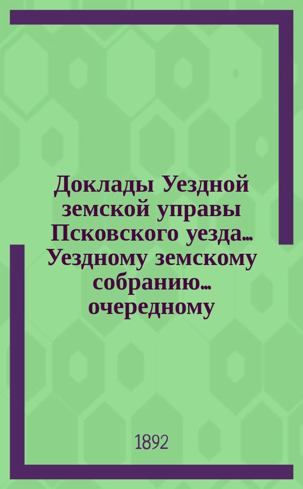 Доклады Уездной земской управы Псковского уезда ... Уездному земскому собранию ... очередному ... 1892 года