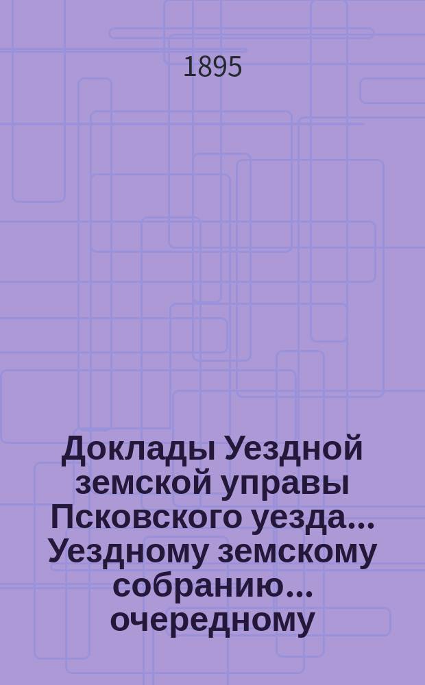 Доклады Уездной земской управы Псковского уезда ... Уездному земскому собранию ... очередному ... 1895 года