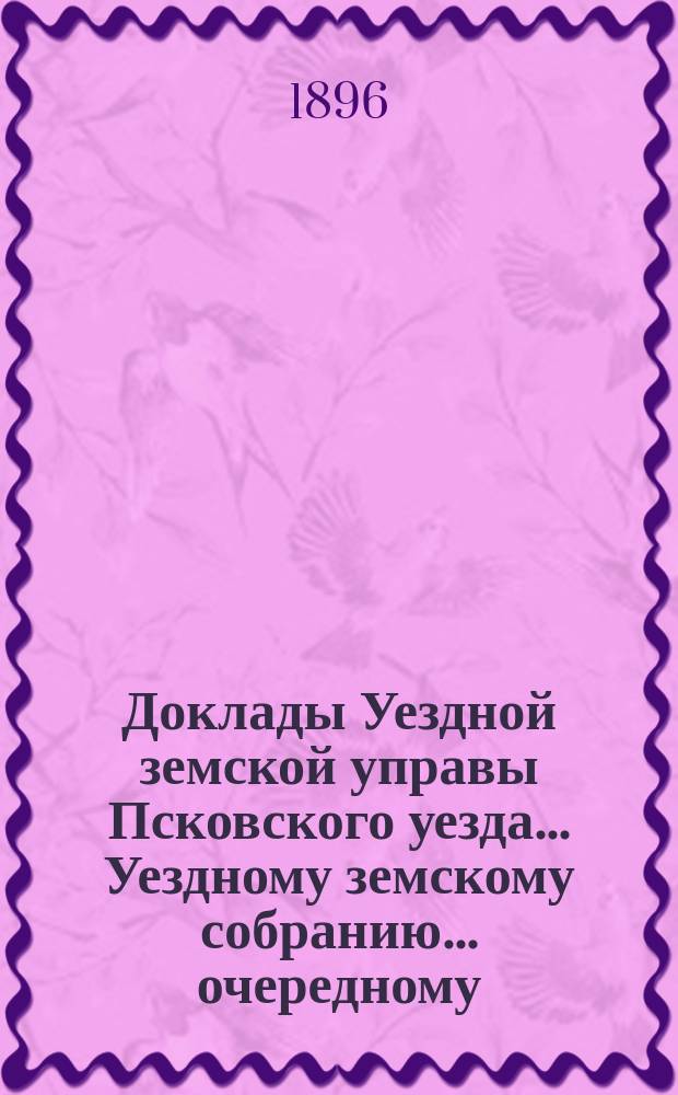 Доклады Уездной земской управы Псковского уезда ... Уездному земскому собранию ... очередному ... 1896 года