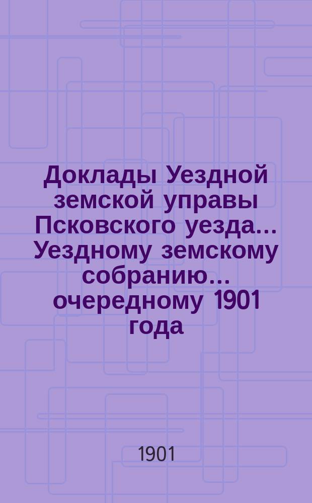 Доклады Уездной земской управы Псковского уезда ... Уездному земскому собранию ... очередному 1901 года