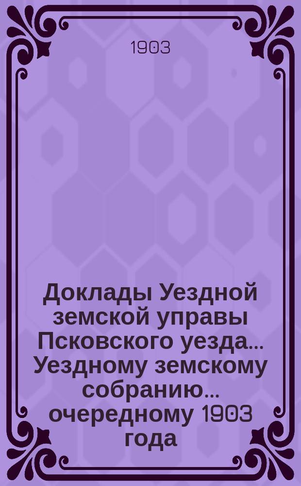 Доклады Уездной земской управы Псковского уезда ... Уездному земскому собранию ... очередному 1903 года