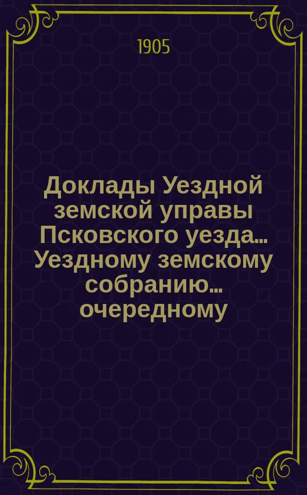 Доклады Уездной земской управы Псковского уезда ... Уездному земскому собранию ... очередному ... 1905 года