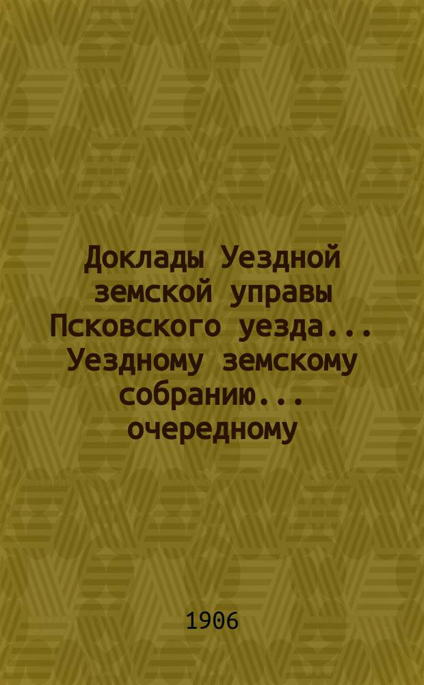 Доклады Уездной земской управы Псковского уезда ... Уездному земскому собранию ... очередному ... 1906 г.