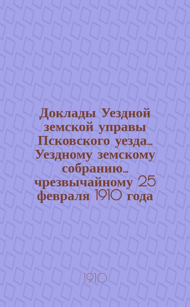Доклады Уездной земской управы Псковского уезда ... Уездному земскому собранию ... чрезвычайному 25 февраля 1910 года