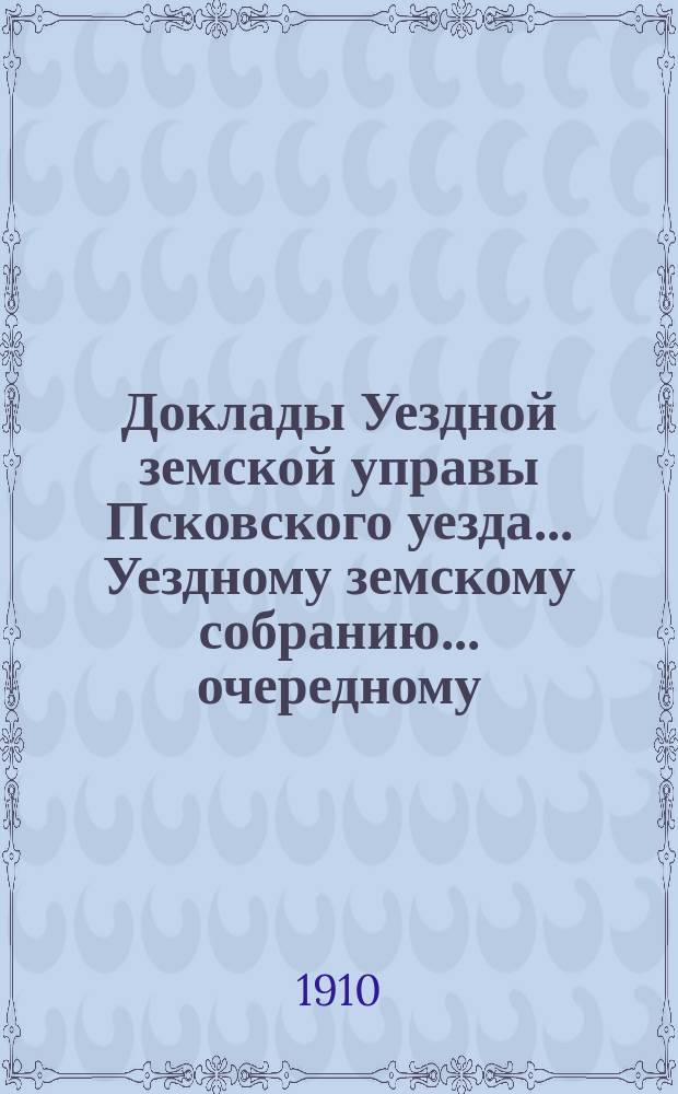 Доклады Уездной земской управы Псковского уезда ... Уездному земскому собранию ... очередному ... 1910 года