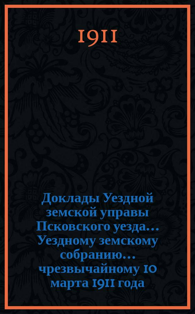 Доклады Уездной земской управы Псковского уезда ... Уездному земскому собранию ... чрезвычайному 10 марта 1911 года