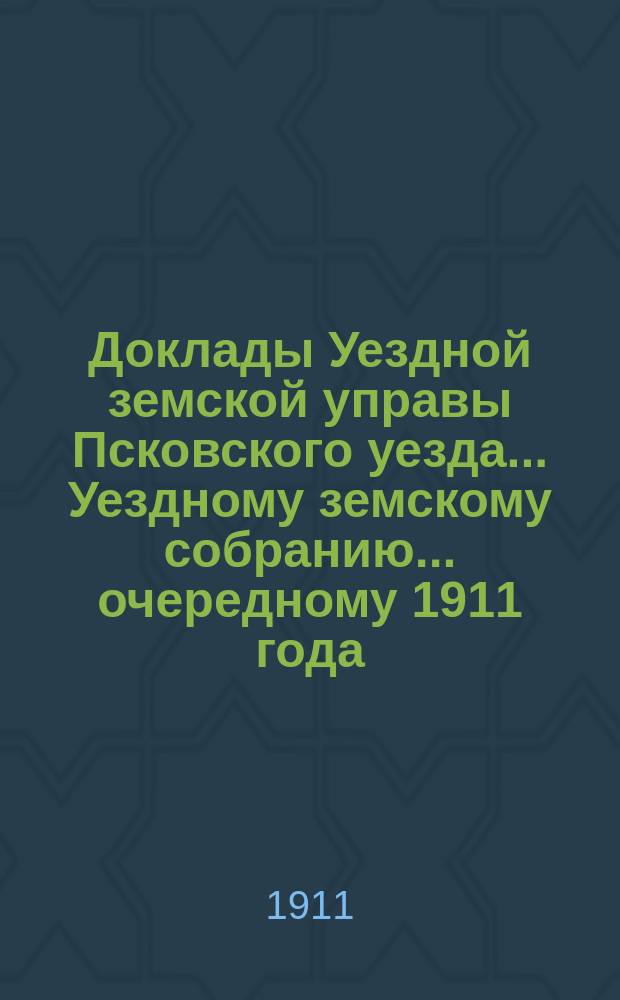 Доклады Уездной земской управы Псковского уезда ... Уездному земскому собранию ... очередному 1911 года