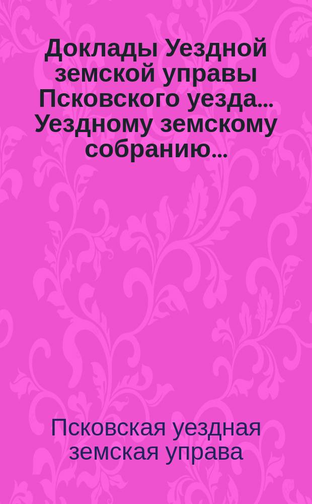 Доклады Уездной земской управы Псковского уезда ... Уездному земскому собранию ...