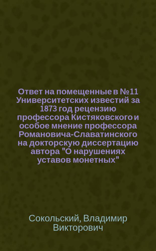 Ответ на помещенные в № 11 Университетских известий за 1873 год рецензию профессора Кистяковского и особое мнение профессора Романовича-Славатинского [на докторскую диссертацию автора "О нарушениях уставов монетных"]