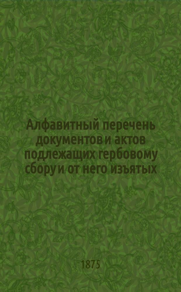 Алфавитный перечень документов и актов подлежащих гербовому сбору и от него изъятых, составленный для руководства при применении Устава, высочайше утвержденного 17 апреля 1874 года и Правила для взимания гербового сбора с процентных бумаг : С прил. табелей: а) ценности финляндских и иностранных монет, для определения гербовой пошлины с актов, писанных на сию монету и б) определяющей законную оценку землям в разных губерниях и уездах
