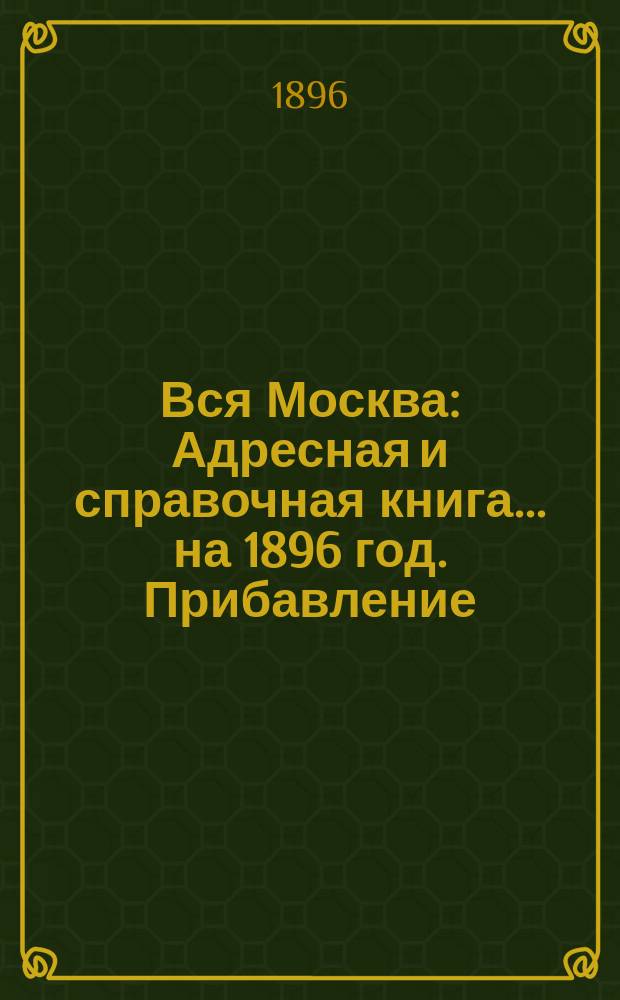 Вся Москва : Адресная и справочная книга... на 1896 год. Прибавление : Прибавление