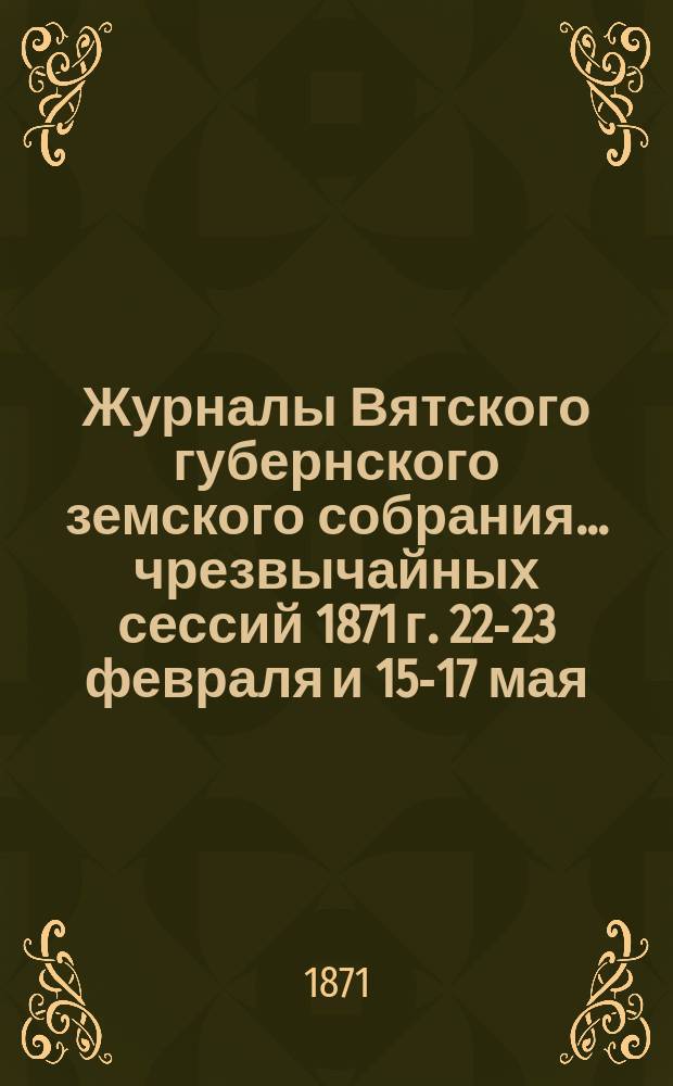 Журналы Вятского губернского земского собрания... чрезвычайных сессий 1871 г. 22-23 февраля и 15-17 мая