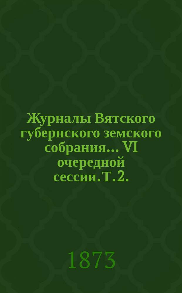 Журналы Вятского губернского земского собрания... VI очередной сессии. Т. 2. (16-21 декабря 1872 года)