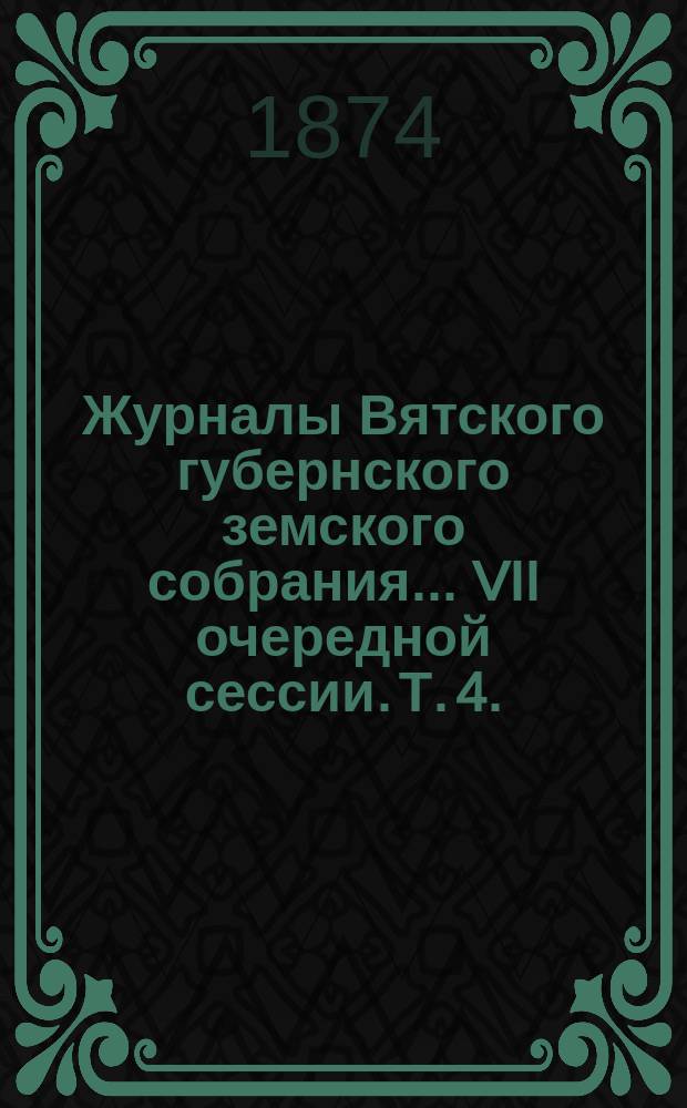 Журналы Вятского губернского земского собрания... VII очередной сессии. Т. 4. (17-го - 19-го декабря 1873 года)